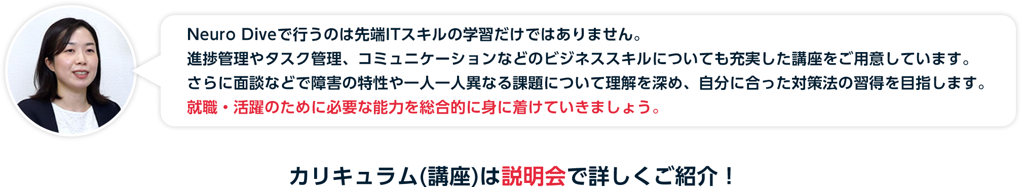 進捗管理や優先付けが苦手とされる障害特性において、日次管理を継続することで就業に必要な能力を開発し、習得段階に応じたポートフォリオ作成を以て就職エビデンスとします。カリキュラム(講座)は説明会で詳しくご紹介！