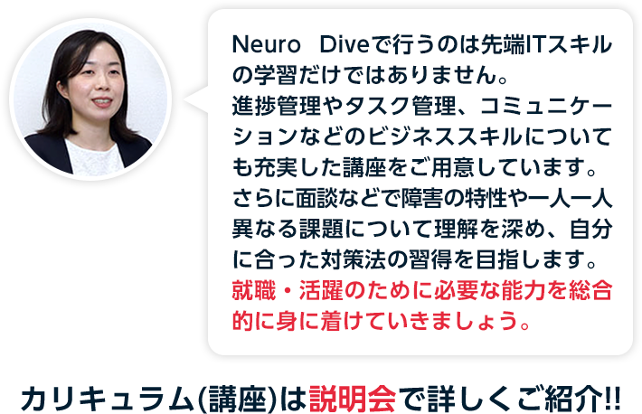 進捗管理や優先付けが苦手とされる障害特性において、日次管理を継続することで就業に必要な能力を開発し、習得段階に応じたポートフォリオ作成を以て就職エビデンスとします。カリキュラム(講座)は説明会で詳しくご紹介！