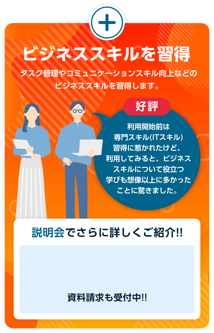 ビジネススキルを習得 タスク管理やコミュニケーションスキル向上などのビジネススキルを習得します。好評 利用開始前は専門スキル(ITスキル)習得に惹かれたけど、利用してみると、ビジネススキルについて役立つ学びも想像以上に多かったことに驚きました。説明会でさらに詳しくご紹介!!資料請求も受付中!!