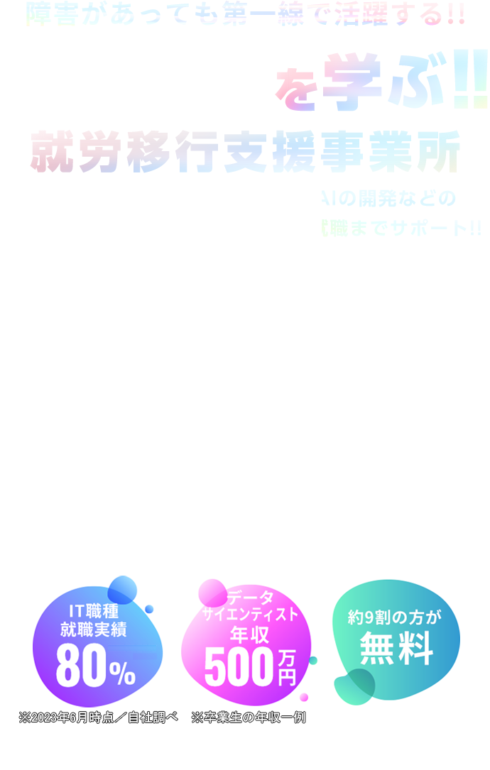 障害があっても第一線で活躍する!!を学ぶ！！就労移行支援事業所 DX推進／ビッグデータの活用／AIの開発などの高度な分野「先端IT人材」を育成し就職までサポート！IT職種 就職実績 80% 卒業生一例 30.7万円/月 [ データ分析業務 ] 約9割の方が 無料