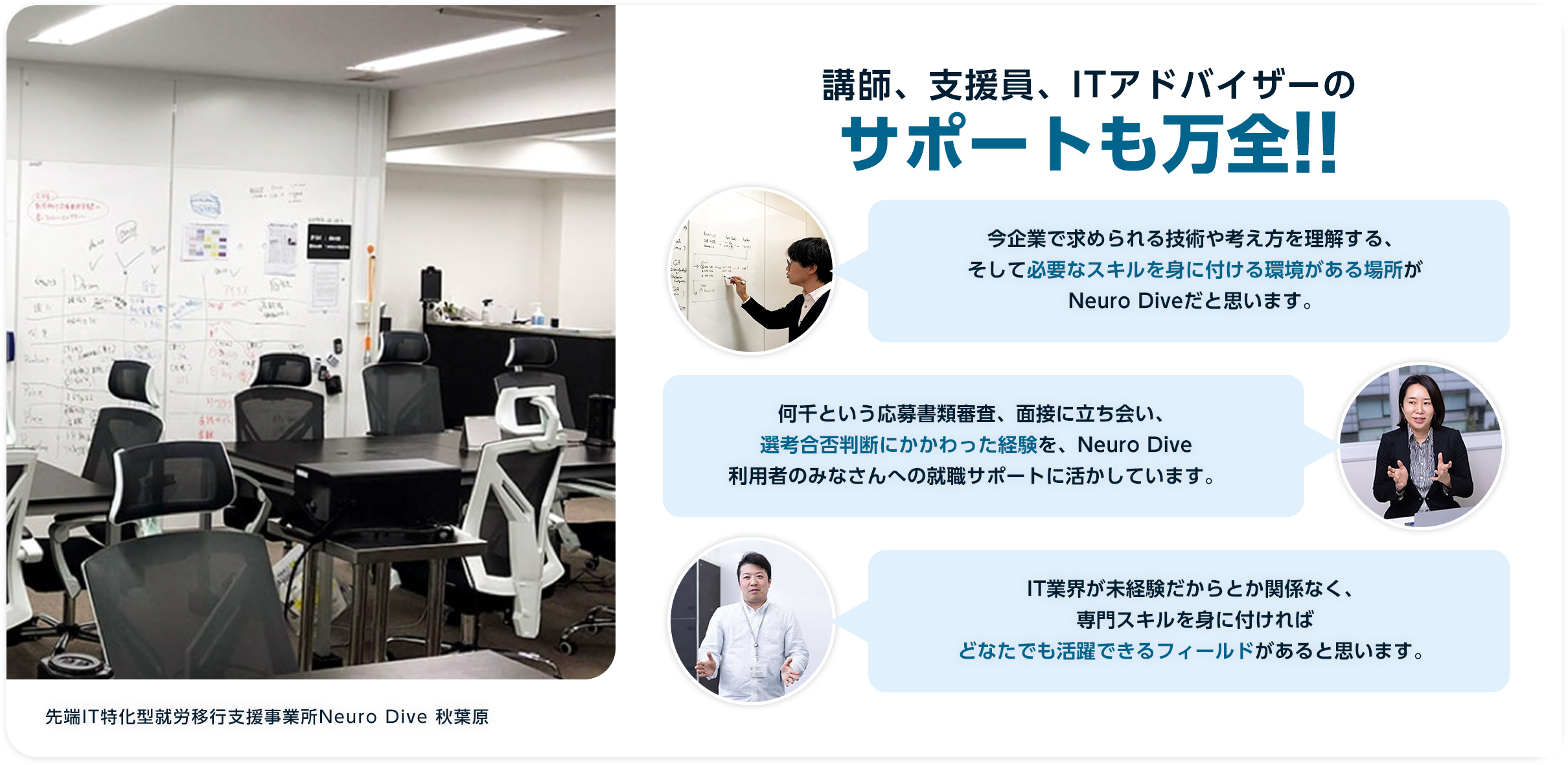 講師、支援員、ITアドバイザーのサポートも万全!!今企業で求められる技術や考え方を理解する、そして必要なスキルを身に付ける環境がある場所がNeuro Diveだと思います。何千という応募書類審査、面接に立ち会い、選考合否判断にかかわった経験を、Neuro Dive利用者のみなさんへの就職サポートに活かしています。IT業界が未経験だからとか関係なく、専門スキルを身に付ければどなたでも活躍できるフィールドがあると思います。先端IT特化型就労移行支援事業所Neuro Dive 秋葉原