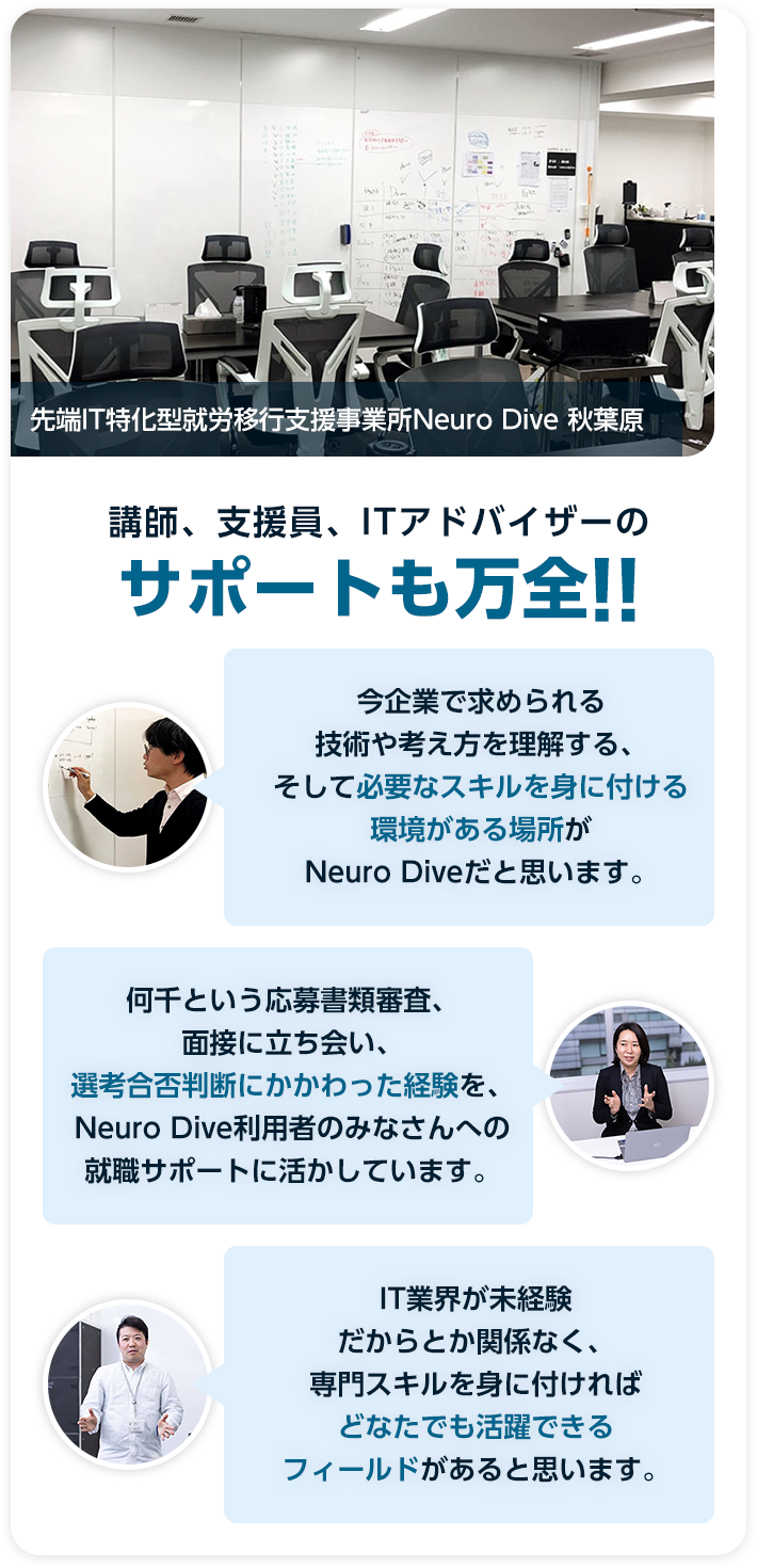 講師、支援員、ITアドバイザーのサポートも万全!!今企業で求められる技術や考え方を理解する、そして必要なスキルを身に付ける環境がある場所がNeuro Diveだと思います。何千という応募書類審査、面接に立ち会い、選考合否判断にかかわった経験を、Neuro Dive利用者のみなさんへの就職サポートに活かしています。IT業界が未経験だからとか関係なく、専門スキルを身に付ければどなたでも活躍できるフィールドがあると思います。先端IT特化型就労移行支援事業所Neuro Dive 秋葉原