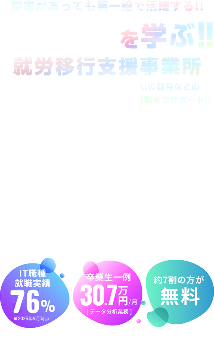 障害があっても第一線で活躍する!!を学ぶ！！就労移行支援事業所 DX推進／ビッグデータの活用／AIの開発などの高度な分野「先端IT人材」を育成し就職までサポート！IT職種 就職実績 80% 卒業生一例 30.7万円/月 [ データ分析業務 ] 約9割の方が 無料